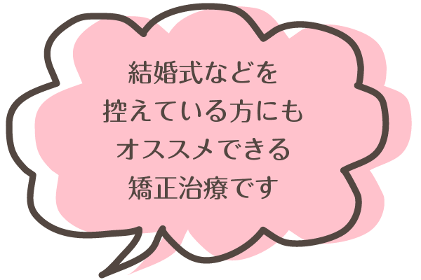 結婚式など、イベントを控えている方にもオススメできる矯正治療です